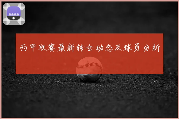 西甲联赛最新转会动态及球员分析