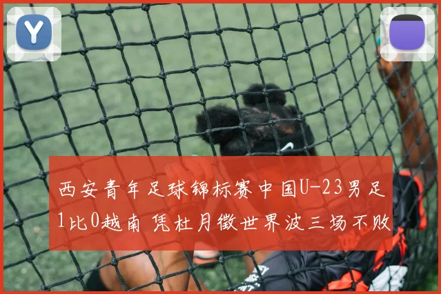 西安青年足球锦标赛中国U-23男足1比0越南 凭杜月徵世界波三场不败斩获亚军