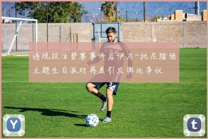 违规投注禁赛事件后伊万-托尼赌场主题生日派对再度引发舆论争议