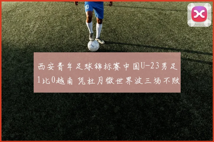 西安青年足球锦标赛中国U-23男足1比0越南 凭杜月徵世界波三场不败斩获亚军