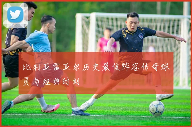 比利亚雷亚尔历史最佳阵容传奇球员与经典时刻